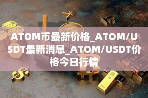 ATOM币最新价格_ATOM/USDT最新消息_ATOM/USDT价格今日行情