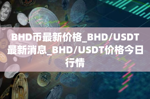 BHD币最新价格_BHD/USDT最新消息_BHD/USDT价格今日行情