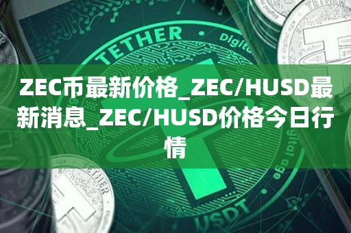 ZEC币最新价格_ZEC/HUSD最新消息_ZEC/HUSD价格今日行情