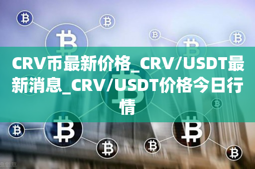 CRV币最新价格_CRV/USDT最新消息_CRV/USDT价格今日行情