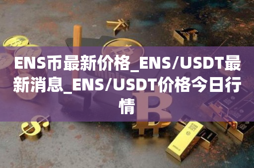 ENS币最新价格_ENS/USDT最新消息_ENS/USDT价格今日行情