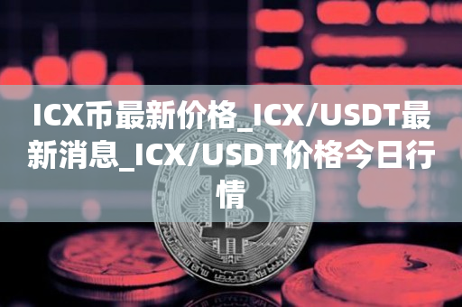 ICX币最新价格_ICX/USDT最新消息_ICX/USDT价格今日行情