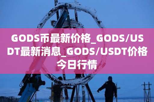 GODS币最新价格_GODS/USDT最新消息_GODS/USDT价格今日行情