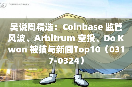 吴说周精选：Coinbase 监管风波、Arbitrum 空投、Do Kwon 被捕与新闻Top10（0317-0324）