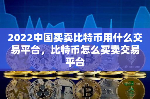 2022中国买卖比特币用什么交易平台，比特币怎么买卖交易平台