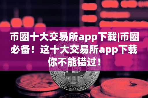 币圈十大交易所app下载|币圈必备！这十大交易所app下载你不能错过！