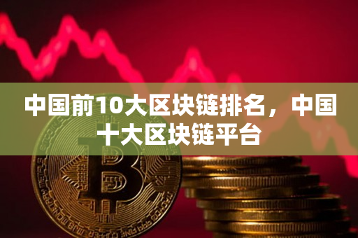 中国前10大区块链排名，中国十大区块链平台