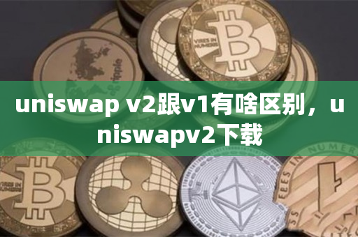 uniswap v2跟v1有啥区别，uniswapv2下载