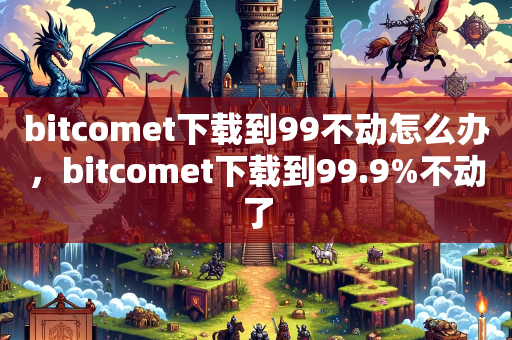 bitcomet下载到99不动怎么办，bitcomet下载到99.9%不动了