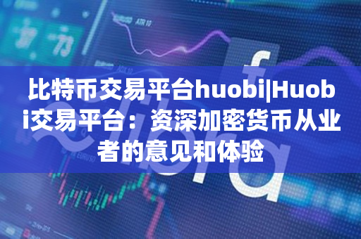 比特币交易平台huobi|Huobi交易平台：资深加密货币从业者的意见和体验