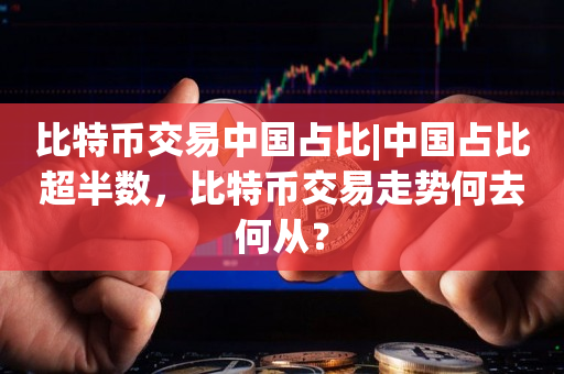 比特币交易中国占比|中国占比超半数，比特币交易走势何去何从？