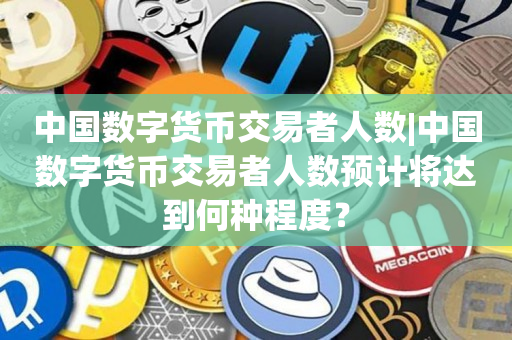 中国数字货币交易者人数|中国数字货币交易者人数预计将达到何种程度？
