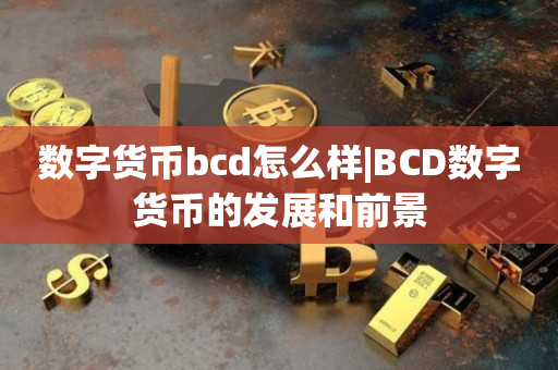 数字货币bcd怎么样|BCD数字货币的发展和前景