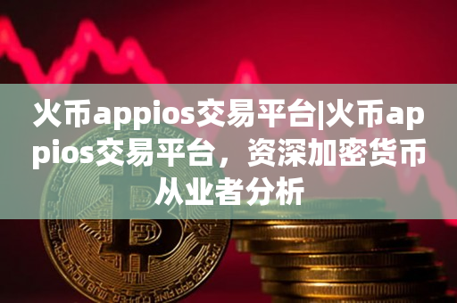 火币appios交易平台|火币appios交易平台，资深加密货币从业者分析