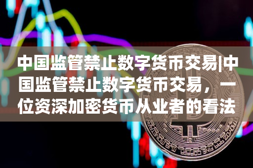 中国监管禁止数字货币交易|中国监管禁止数字货币交易，一位资深加密货币从业者的看法