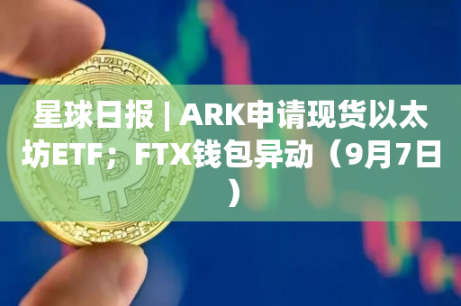 星球日报 | ARK申请现货以太坊ETF；FTX钱包异动（9月7日）