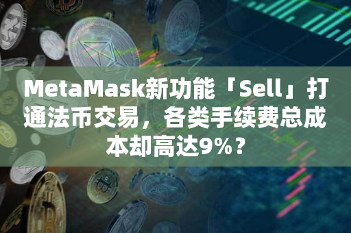MetaMask新功能「Sell」打通法币交易，各类手续费总成本却高达9%？