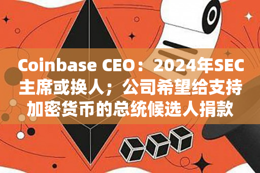 Coinbase CEO：2024年SEC主席或换人；公司希望给支持加密货币的总统候选人捐款