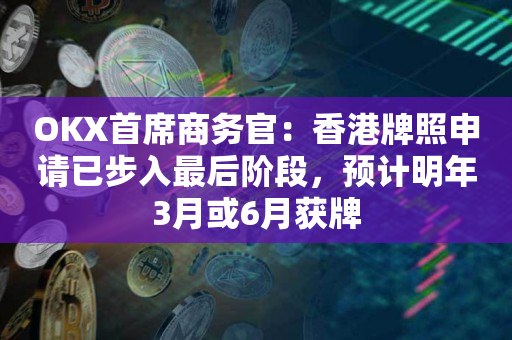 OKX首席商务官：香港牌照申请已步入最后阶段，预计明年3月或6月获牌