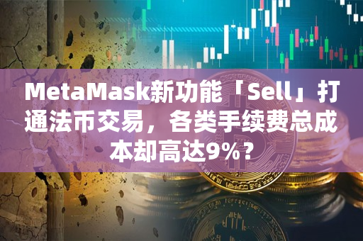 MetaMask新功能「Sell」打通法币交易，各类手续费总成本却高达9%？
