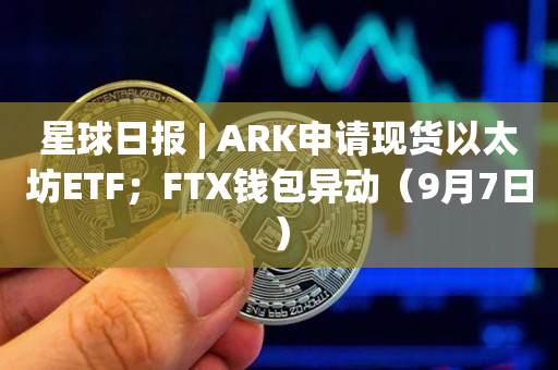 星球日报 | ARK申请现货以太坊ETF；FTX钱包异动（9月7日）