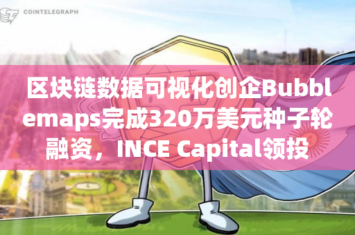 区块链数据可视化创企Bubblemaps完成320万美元种子轮融资，INCE Capital领投