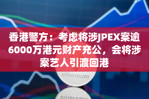 香港警方：考虑将涉JPEX案逾6000万港元财产充公，会将涉案艺人引渡回港