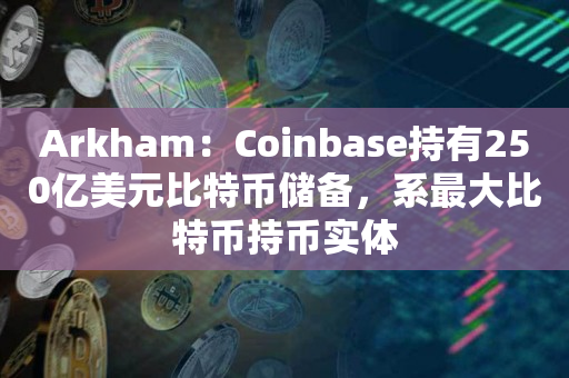 Arkham：Coinbase持有250亿美元比特币储备，系最大比特币持币实体