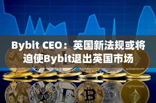 Bybit CEO：英国新法规或将迫使Bybit退出英国市场
