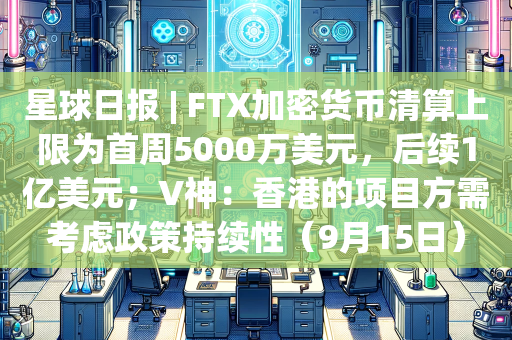 星球日报 | FTX加密货币清算上限为首周5000万美元，后续1亿美元；V神：香港的项目方需考虑政策持续性（9月15日）