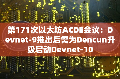 第171次以太坊ACDE会议：Devnet-9推出后需为Dencun升级启动Devnet-10