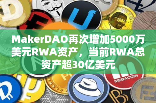 MakerDAO再次增加5000万美元RWA资产，当前RWA总资产超30亿美元