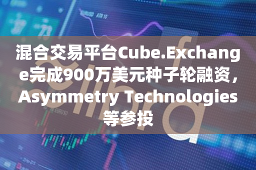 混合交易平台Cube.Exchange完成900万美元种子轮融资，Asymmetry Technologies等参投