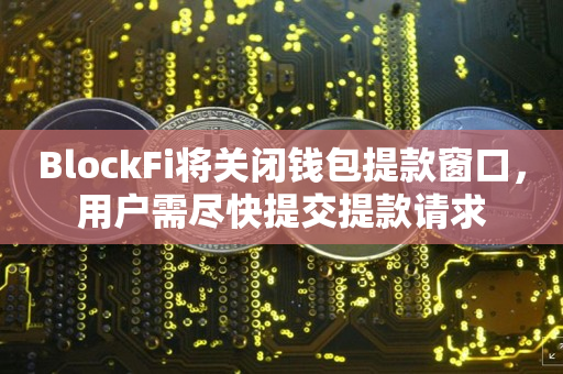 BlockFi将关闭钱包提款窗口，用户需尽快提交提款请求