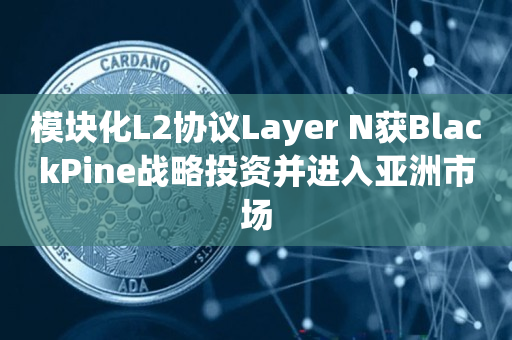 模块化L2协议Layer N获BlackPine战略投资并进入亚洲市场