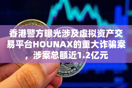 香港警方曝光涉及虚拟资产交易平台HOUNAX的重大诈骗案，涉案总额近1.2亿元