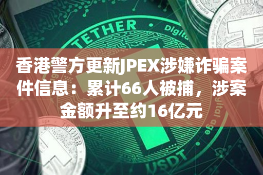 香港警方更新JPEX涉嫌诈骗案件信息：累计66人被捕，涉案金额升至约16亿元