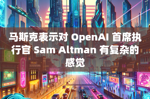 马斯克表示对 OpenAI 首席执行官 Sam Altman 有复杂的感觉