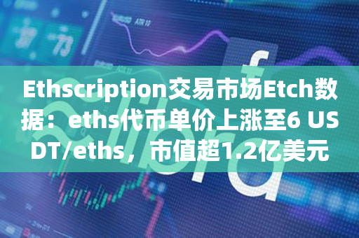 Ethscription交易市场Etch数据：eths代币单价上涨至6 USDT/eths，市值超1.2亿美元