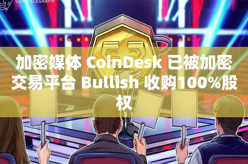 加密媒体 CoinDesk 已被加密交易平台 Bullish 收购100%股权