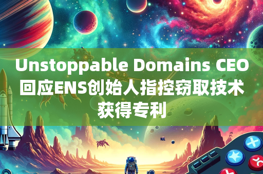 Unstoppable Domains CEO回应ENS创始人指控窃取技术获得专利